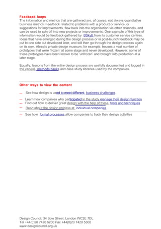 Feedback loops
The information and metrics that are gathered are, of course, not always quantitative
business metrics. Feedback related to problems with a product or service, or
suggestions for improvements, flow back into the organisation via other channels, and
can be used to spin off into new projects or improvements. One example of this type of
information would be feedback gathered by BSkyB from its customer service centres.
Ideas that have emerged during the design process or in post-launch feedback may be
put to one side but developed later, and will then go through the design process again
on its own. Alessi’s private design museum, for example, houses a vast number of
prototypes that were ‘frozen’ at some stage and never developed. However, some of
these prototypes have been known to be ‘unfrozen’ and brought into production at a
later stage.

Equally, lessons from the entire design process are usefully documented and logged in
the various methods banks and case study libraries used by the companies.



Other ways to view the content

—   See how design is used to meet different business challenges

—   Learn how companies who participated in the study manage their design function
—   Find out how to deliver great design with the help of these tools and techniques
—   Read about the design process at individual companies
—   See how formal processes allow companies to track their design activities




Design Council, 34 Bow Street, London WC2E 7DL
Tel +44(0)20 7420 5200 Fax +44(0)20 7420 5300
www.designcouncil.org.uk
 