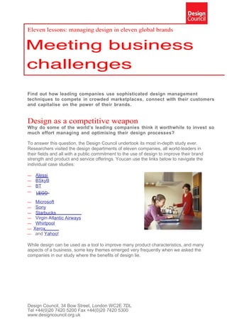Eleven lessons: managing design in eleven global brands




Find out how leading companies use sophisticated design management
techniques to compete in crowded marketplaces, connect with their customers
and capitalise on the power of their brands.


Design as a competitive weapon
Why do some of the world’s leading companies think it worthwhile to invest so
much effort managing and optimising their design processes?

To answer this question, the Design Council undertook its most in-depth study ever.
Researchers visited the design departments of eleven companies, all world-leaders in
their fields and all with a public commitment to the use of design to improve their brand
strength and product and service offerings. Youcan use the links below to navigate the
individual case studies:

—   Alessi
—   BSkyB
—   BT
—   LEGO
— Microsoft
— Sony
— Starbucks
— Virgin Atlantic Airways
— Whirlpool
— Xerox
— and Yahoo!

While design can be used as a tool to improve many product characteristics, and many
aspects of a business, some key themes emerged very frequently when we asked the
companies in our study where the benefits of design lie.




Design Council, 34 Bow Street, London WC2E 7DL
Tel +44(0)20 7420 5200 Fax +44(0)20 7420 5300
www.designcouncil.org.uk
 