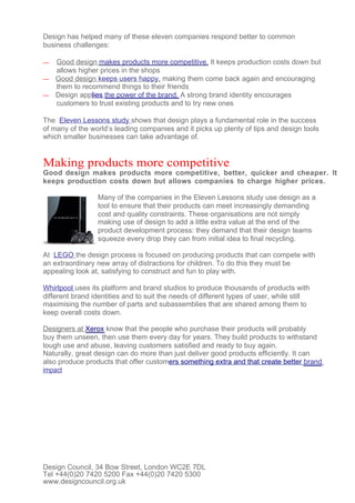 Design has helped many of these eleven companies respond better to common
business challenges:

— Good design makes products more competitive. It keeps production costs down but
  allows higher prices in the shops
— Good design keeps users happy, making them come back again and encouraging
  them to recommend things to their friends
— Design applies the power of the brand. A strong brand identity encourages
  customers to trust existing products and to try new ones

The Eleven Lessons study shows that design plays a fundamental role in the success
of many of the world’s leading companies and it picks up plenty of tips and design tools
which smaller businesses can take advantage of.


Making products more competitive
Good design makes products more competitive, better, quicker and cheaper. It
keeps production costs down but allows companies to charge higher prices.

                  Many of the companies in the Eleven Lessons study use design as a
                  tool to ensure that their products can meet increasingly demanding
                  cost and quality constraints. These organisations are not simply
                  making use of design to add a little extra value at the end of the
                  product development process: they demand that their design teams
                  squeeze every drop they can from initial idea to final recycling.

At LEGO the design process is focused on producing products that can compete with
an extraordinary new array of distractions for children. To do this they must be
appealing look at, satisfying to construct and fun to play with.

Whirlpool uses its platform and brand studios to produce thousands of products with
different brand identities and to suit the needs of different types of user, while still
maximising the number of parts and subassemblies that are shared among them to
keep overall costs down.

Designers at Xerox know that the people who purchase their products will probably
buy them unseen, then use them every day for years. They build products to withstand
tough use and abuse, leaving customers satisfied and ready to buy again.
Naturally, great design can do more than just deliver good products efficiently. It can
also produce products that offer customers something extra and that create better brand
impact




Design Council, 34 Bow Street, London WC2E 7DL
Tel +44(0)20 7420 5200 Fax +44(0)20 7420 5300
www.designcouncil.org.uk
 