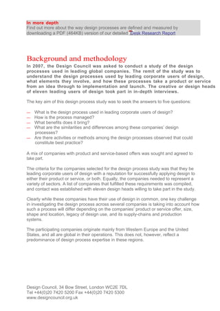 In more depth
Find out more about the way design processes are defined and measured by
downloading a PDF (464KB) version of our detailed Desk Research Report




Background and methodology
In 2007, the Design Council was asked to conduct a study of the design
processes used in leading global companies. The remit of the study was to
understand the design processes used by leading corporate users of design,
what elements they involve, and how these processes take a product or service
from an idea through to implementation and launch. The creative or design heads
of eleven leading users of design took part in in-depth interviews.

The key aim of this design process study was to seek the answers to five questions:

— What is the design process used in leading corporate users of design?
— How is the process managed?
— What benefits does it bring?
— What are the similarities and differences among these companies’ design
  processes?
— Are there activities or methods among the design processes observed that could
  constitute best practice?

A mix of companies with product and service-based offers was sought and agreed to
take part.

The criteria for the companies selected for the design process study was that they be
leading corporate users of design with a reputation for successfully applying design to
either their product or service, or both. Equally, the companies needed to represent a
variety of sectors. A list of companies that fulfilled these requirements was compiled,
and contact was established with eleven design heads willing to take part in the study.

Clearly while these companies have their use of design in common, one key challenge
in investigating the design process across several companies is taking into account how
such a process will differ depending on the companies’ product or service offer, size,
shape and location, legacy of design use, and its supply-chains and production
systems.

The participating companies originate mainly from Western Europe and the United
States, and all are global in their operations. This does not, however, reflect a
predominance of design process expertise in these regions.




Design Council, 34 Bow Street, London WC2E 7DL
Tel +44(0)20 7420 5200 Fax +44(0)20 7420 5300
www.designcouncil.org.uk
 