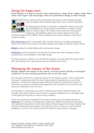 Design for happy users
Good design is a way to exceed user expectations, keep them happy, make them
come back again and encourage them to recommend things to their friends

                  For several of the companies in the survey, use of design allowed
                  them to position their products apart from many of their competitors.

                  By applying good design to products in categories where users have
                  low expectations for visual appeal, functionality or usability, design
                  helps to create entirely new market niches and even new product
                  categories. By delighting users who merely expect to have their
functional requirements fulfilled, these companies are using to design to help breed
customer loyalty.

BT’s Home Hub router, for example, took a product that was normally concealed by
users and turned it into a piece of furniture people were happy to display in their homes.

BSkyB achieved a similar effect with its set top box range.

Whirlpool’s round microwave oven brought innovative form into a category where
products were only available in one basic shape.

For big companies, design is not all about the product, it is also about the brand. Done
well, good design and a great brand serve to reinforce each other.



Managing the impact of the brand
Design applies the power of the brand. A strong brand identity encourages
customers to trust existing products and to try new ones.

The company brand has a significant impact on the design process. This is particularly
the case in companies where the brand sees customer experience as a key value
enhancer. In these, the design process reflects the need for design to be used as a
mechanism by which a consistent message about the company and its products and
services is delivered to the end user.

For example, in companies such as BT, Starbucks and Virgin Atlantic Airways, the
strength of the brand and the way in which a customer experiences it is strongly linked
to the quality of the product or service that is offered.

There are several key examples of how brand impacts upon the design process at
Starbucks. For example, the designers in Starbucks’ Global Creative group test each
of its graphical executions for store promotional materials against five key principles that
represent Starbucks brand values. If an execution does not live up to each of these
guidelines, it is not in line with the brand and therefore discounted or changed.




Design Council, 34 Bow Street, London WC2E 7DL
Tel +44(0)20 7420 5200 Fax +44(0)20 7420 5300
www.designcouncil.org.uk
 