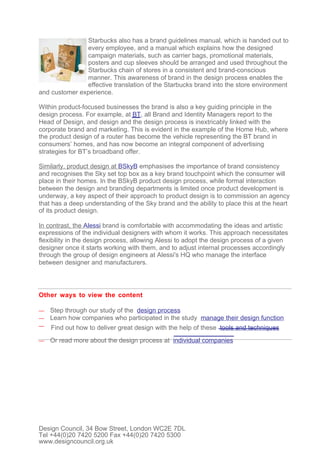 Starbucks also has a brand guidelines manual, which is handed out to
               every employee, and a manual which explains how the designed
               campaign materials, such as carrier bags, promotional materials,
               posters and cup sleeves should be arranged and used throughout the
               Starbucks chain of stores in a consistent and brand-conscious
               manner. This awareness of brand in the design process enables the
               effective translation of the Starbucks brand into the store environment
and customer experience.

Within product-focused businesses the brand is also a key guiding principle in the
design process. For example, at BT, all Brand and Identity Managers report to the
Head of Design, and design and the design process is inextricably linked with the
corporate brand and marketing. This is evident in the example of the Home Hub, where
the product design of a router has become the vehicle representing the BT brand in
consumers’ homes, and has now become an integral component of advertising
strategies for BT’s broadband offer.

Similarly, product design at BSkyB emphasises the importance of brand consistency
and recognises the Sky set top box as a key brand touchpoint which the consumer will
place in their homes. In the BSkyB product design process, while formal interaction
between the design and branding departments is limited once product development is
underway, a key aspect of their approach to product design is to commission an agency
that has a deep understanding of the Sky brand and the ability to place this at the heart
of its product design.

In contrast, the Alessi brand is comfortable with accommodating the ideas and artistic
expressions of the individual designers with whom it works. This approach necessitates
flexibility in the design process, allowing Alessi to adopt the design process of a given
designer once it starts working with them, and to adjust internal processes accordingly
through the group of design engineers at Alessi's HQ who manage the interface
between designer and manufacturers.




Other ways to view the content

—   Step through our study of the design process
—   Learn how companies who participated in the study manage their design function
—   Find out how to deliver great design with the help of these tools and techniques
—   Or read more about the design process at individual companies




Design Council, 34 Bow Street, London WC2E 7DL
Tel +44(0)20 7420 5200 Fax +44(0)20 7420 5300
www.designcouncil.org.uk
 