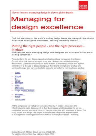 Eleven lessons: managing design in eleven global brands




Find out how some of the world's leading design teams are managed, how design
teams work within global businesses, and why leadership matters...

Putting the right people - and the right processes -
in place
What lessons about managing design and designers we learn from elev en world-
leading companies?

To understand the way design operates in leading global companies, the Design
Council undertook its most in-depth study ever. Researchers visited the design
departments of eleven companies all world-leaders in their fields and all with a public
commitment to the use of design to improve their brand strength and product and
service offerings. You can use the links below to navigate the individual case studies:

—   Alessi
—   BSkyB
—   BT
—   LEGO
—   Microsoft
—   Sony
—   Starbucks
—   Virgin Atlantic Airways
—   Whirlpool
—   Xerox
—   and Yahoo!


All the companies we visited have invested heavily in people, processes and
infrastructure to make design work in their businesses. Looking across the eleven
companies, we can see some common themes emerging, with key areas of focus. The
study shows that design has helped many of these companies respond better
to management challenges that will be familiar to many businesses - including




Design Council, 34 Bow Street, London WC2E 7DL
Tel +44(0)20 7420 5200 Fax +44(0)20 7420 5300
 