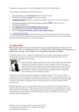 integrating, managing and motivating designers within the organisation.

Key activities undertaken by almost all include:

—   Ensuring strong, visible leadership of the design function
—   Fostering a corporate culture that values design
—   Integrating design activities as tightly as possible with wider business processes
— Equipping designers with broad, business relevant skills beyond their core
  functional capabilities
— Maximising senior management support for design
— Developing and using design tools and techniques
— Promoting formal but flexible control of the design process

The Eleven lessons study shows that design plays a fundamental role in the success
of many of the world’s leading companies and it picks up plenty of tips and design tools
which smaller businesses can take advantage of.



Leadership
Most successful business processes require good leadership. Design is no
exception. The 11 companies from our study show that leading by example is a
good way to make sure design is an important business practice.

A defining factor in the companies interviewed in our survey is the presence of one or
more design champions who drive the development of the design function and its
recognition internally and externally.

                 Some of these design leaders have been responsible for a very radical
                 change in the profile of design in their company, while others have
                 transformed the processes by which the design function operates. All
                 of the heads of design we interviewed were charismatic, passionate
                 and skilled in design subjects and were capable of communicating
                 their activities in a commercial context.

Extending the influence of design upstream and downstream in the business was a
priority for most of the leaders we spoke to. Upstream influence gives design input into
product and service roadmaps and top level brand values. Downstream influence helps
to prevent the dilution of design intent in the production and delivery phases of the
product cycle.

Design champions in our survey also shared a strong interest in the development of
talent in their departments. They emphasised the importance of maintaining a creative
and inspiring environment for the designers they employ, but placed equal focus on the
development of new skills to help their designers work more effectively in the wider
context of their organisations.




Design Council, 34 Bow Street, London WC2E 7DL
Tel +44(0)20 7420 5200 Fax +44(0)20 7420 5300
www.designcouncil.org.uk
 