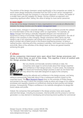 The position of the design champion varied significantly in the companies we visited. In
some cases design leadership emanated from the CEO or from senior management
and was pushed through the company in a top-down approach. In others, the leader of
a smaller team was the instigator for design, driving a bottom-up approach and
expending significant effort ‘selling’ the value of design to more senior personnel.

In more depth
A key role of the design champion in many organisations is to provide an effective link
between the design function and the senior management team

In some cases, changes in corporate strategy or market conditions provide the catalyst
for a transformation of the role of design within an organisation. For example, as
Xerox changes from being a vertically integrated designer and manufacturer of
equipment to being a horizontally integrated business services organisation, the role of
design in the company is also changing. Design champions within Xerox say that
design’s role in the organisation will change from being a horizontal function, which
plays a limited role at select points in the product engineering process, to being a
vertical function, informing all of the company’s activities, from board room to product
end-of-life. Many of the activities of the design team at Xerox are geared towards
achieving this goal.



Culture
All the companies interviewed were open about their design processes and
happy to share these as part of this study. This signifies a level of comfort with
the design process that they use.

                 Bar any directly commercially sensitive methods or data, the
                 companies were eager to communicate about their design expertise
                 and confidence in their design process. In some cases, the existence
                 of a robust and functioning design process is seen as one factor that
                 may attract the most able designers to apply to the company.

                 Having this attitude and confidence in the design process, and being
willing to communicate externally about it has a subsequent positive impact on the
corporate brand. The Desk Research Report drew on the example of Philips Design,
and pointed to the way in which the company builds its ethos and image on its creative
processes and regularly presents at conferences sharing its best practice and design
process. Consequently, Philips’s confidence in its methods strengthens its design-led
brand values and profile.

Indeed, the companies that participated in the design process study were equally
adamant that design, including its processes, internal profile and the product or service
generated, is a key element in developing and enhancing brand qualities for commercial




Design Council, 34 Bow Street, London WC2E 7DL
Tel +44(0)20 7420 5200 Fax +44(0)20 7420 5300
www.designcouncil.org.uk
 