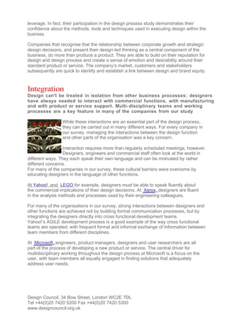 leverage. In fact, their participation in the design process study demonstrates their
confidence about the methods, tools and techniques used in executing design within the
business.

Companies that recognise that the relationship between corporate growth and strategic
design decisions, and present their design-led thinking as a central component of the
business, do more than produce a product. They are able to build on their reputation for
design and design process and create a sense of emotion and desirability around their
standard product or service. The company’s market, customers and stakeholders
subsequently are quick to identify and establish a link between design and brand equity.



Integration
Design can't be treated in isolation from other business processes: designers
have always needed to interact with commercial functions, with manufacturing
and with product or service support. Multi- disciplinary teams and working
processes are a key feature in many of the companies from our study

                 While these interactions are an essential part of the design process,
                 they can be carried out in many different ways. For every company in
                 our survey, managing the interactions between the design function
                 and other parts of the organisation was a key concern.

                  Interaction requires more than regularly scheduled meetings, however.
                  Designers, engineers and commercial staff often look at the world in
different ways. They each speak their own language and can be motivated by rather
different concerns.
For many of the companies in our survey, these cultural barriers were overcome by
educating designers in the language of other functions.

At Yahoo!, and LEGO for example, designers must be able to speak fluently about
the commercial implications of their design decisions. At Xerox, designers are fluent
in the analysis methods and processes used by their engineering colleagues.

For many of the organisations in our survey, strong interactions between designers and
other functions are achieved not by building formal communication processes, but by
integrating the designers directly into cross functional development teams.
Yahoo!’s AGILE development process is a good example of the way cross functional
teams are operated, with frequent formal and informal exchange of information between
team members from different disciplines.

At Microsoft, engineers, product managers, designers and user researchers are all
part of the process of developing a new product or service. The central driver for
multidisciplinary working throughout the design process at Microsoft is a focus on the
user, with team members all equally engaged in finding solutions that adequately
address user needs.




Design Council, 34 Bow Street, London WC2E 7DL
Tel +44(0)20 7420 5200 Fax +44(0)20 7420 5300
www.designcouncil.org.uk
 