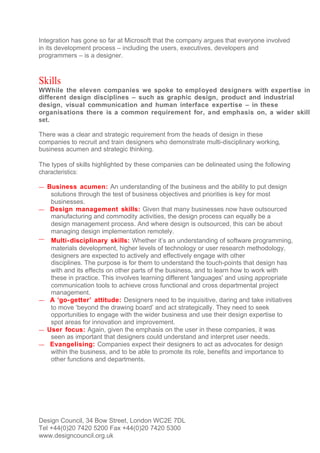 Integration has gone so far at Microsoft that the company argues that everyone involved
in its development process – including the users, executives, developers and
programmers – is a designer.



Skills
WWhile the eleven companies we spoke to employed designers with expertise in
different design disciplines – such as graphic design, product and industrial
design, visual communication and human interface expertise – in these
organisations there is a common requirement for, and emphasis on, a wider skill
set.

There was a clear and strategic requirement from the heads of design in these
companies to recruit and train designers who demonstrate multi-disciplinary working,
business acumen and strategic thinking.

The types of skills highlighted by these companies can be delineated using the following
characteristics:

— Business acumen: An understanding of the business and the ability to put design
     solutions through the test of business objectives and priorities is key for most
     businesses.
—    Design management skills: Given that many businesses now have outsourced
     manufacturing and commodity activities, the design process can equally be a
     design management process. And where design is outsourced, this can be about
     managing design implementation remotely.
—    Multi- disciplinary skills: Whether it’s an understanding of software programming,
     materials development, higher levels of technology or user research methodology,
     designers are expected to actively and effectively engage with other
     disciplines. The purpose is for them to understand the touch-points that design has
     with and its effects on other parts of the business, and to learn how to work with
     these in practice. This involves learning different 'languages' and using appropriate
     communication tools to achieve cross functional and cross departmental project
     management.
—    A ‘go- getter’ attitude: Designers need to be inquisitive, daring and take initiatives
     to move ‘beyond the drawing board’ and act strategically. They need to seek
     opportunities to engage with the wider business and use their design expertise to
     spot areas for innovation and improvement.
—   User focus: Again, given the emphasis on the user in these companies, it was
     seen as important that designers could understand and interpret user needs.
—    Evangelising: Companies expect their designers to act as advocates for design
     within the business, and to be able to promote its role, benefits and importance to
     other functions and departments.




Design Council, 34 Bow Street, London WC2E 7DL
Tel +44(0)20 7420 5200 Fax +44(0)20 7420 5300
www.designcouncil.org.uk
 