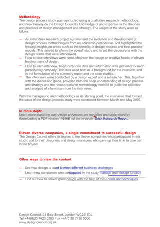 Methodology
The design process study was conducted using a qualitative research methodology,
and drew heavily on the Design Council’s knowledge of and expertise in the theories
and practices of design management and strategy. The stages of the study were as
follows:

— An initial desk research project summarised the evolution and development of
  design process methodologies from an academic perspective, and highlighted the
  leading insights on areas such as the benefits of design process and best practice
  models. This served to inform the overall study and to aid the discussions with the
  design teams that were interviewed.
— Face to face interviews were conducted with the design or creative heads of eleven
  leading users of design.
— Prior to each interview, basic corporate data and information was gathered for each
  participating company. This was used both as a background for the interview, and
  in the formulation of the summary report and the case studies.
— The interviews were conducted by a design expert and a researcher. This, together
  with the discussion guide, provided both the deep understanding of design process
  and strategy and the robust research methodology needed to guide the collection
  and analysis of information from the interviews.

With this background and methodology as its starting point, the interviews that formed
the basis of the design process study were conducted between March and May 2007.


In more depth
Learn more about the way design processes are modelled and understood by
downloading a PDF version (464KB) of the in-depth Desk Research Report.



Eleven diverse companies, a single commitment to successful design
The Design Council offers its thanks to the eleven companies who participated in this
study, and to their designers and design managers who gave up their time to take part
in the project.



Other ways to view the content

—   See how design is used to meet different business challenges
—   Learn how companies who participated in the study manage their design function
—   Find out how to deliver great design with the help of these tools and techniques




Design Council, 34 Bow Street, London WC2E 7DL
Tel +44(0)20 7420 5200 Fax +44(0)20 7420 5300
www.designcouncil.org.uk
 