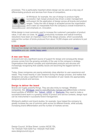 processes. This is particularly important where design can be used as a key way of
differentiating products and services from those of competitors.

                 At Whirlpool, for example, the use of design to produce highly
                 successful, high margin products has driven a wider management
                 enthusiasm for the application of design across all brands and product
                 ranges. Today the role of design is accepted across the organisation
                 and is seen as inseparable from the company’s overall investment in,
                 and emphasis on, innovation.

While design is most commonly used to increase the customer’s perception of product
value, it can also cut costs. At LEGO, productivity increases and radical inventory
reductions have been an important result of the design process, which successfully
reduced the number of bricks produced from about 14,000 shapes and variations to just
6,500.

In more depth
Find out how design can help you create products and services that are more
competitive and can create happy users


A new user focus
A second and very significant source of support for design and consequently design
process comes from the growing centrality of the user to the company’s strategy.
Organisations that deliver complex and sophisticated products and services are
increasingly recognising that usability issues are becoming the biggest barrier to
success.

Today, these companies are paying extremely close attention to user experience and
needs. They invest heavily in user research during the design process, and realise that
designers can play a significant role in the translation of user needs into appropriately
designed products and services.


Design to deliver the brand
Brands are hugely powerful things. They are also tricky to manage. Whether
companies, like Whirlpool, need to cost-effectively manage and differentiate a diverse
brand portfolio or whether, like Yahoo!, LEGO or Starbucks, they need to make a
successful brand work in a growing variety of product and service contexts, design input
can be instrumental in successful brand management.

Whirlpool’s platform and brand studios, for example, have helped the company to
greatly increase the use of common parts across its different brands, while actually
increasing brand differentiation and the number of markets served.




Design Council, 34 Bow Street, London WC2E 7DL
Tel +44(0)20 7420 5200 Fax +44(0)20 7420 5300
www.designcouncil.org.uk
 
