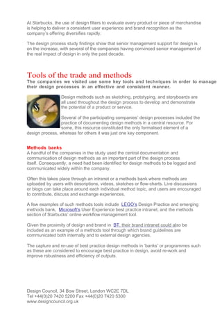 At Starbucks, the use of design filters to evaluate every product or piece of merchandise
is helping to deliver a consistent user experience and brand recognition as the
company’s offering diversifies rapidly.

The design process study findings show that senior management support for design is
on the increase, with several of the companies having convinced senior management of
the real impact of design in only the past decade.



Tools of the trade and methods
The companies we visited use some key tools and techniques in order to manage
their design processes in an effective and consistent manner.

                 Design methods such as sketching, prototyping, and storyboards are
                 all used throughout the design process to develop and demonstrate
                 the potential of a product or service.

                 Several of the participating companies’ design processes included the
                 practice of documenting design methods in a central resource. For
                 some, this resource constituted the only formalised element of a
design process, whereas for others it was just one key component.


Methods banks
A handful of the companies in the study used the central documentation and
communication of design methods as an important part of the design process
itself. Consequently, a need had been identified for design methods to be logged and
communicated widely within the company.

Often this takes place through an intranet or a methods bank where methods are
uploaded by users with descriptions, videos, sketches or flow-charts. Live discussions
or blogs can take place around each individual method topic, and users are encouraged
to contribute, discuss and exchange experiences.

A few examples of such methods tools include LEGO’s Design Practice and emerging
methods bank, Microsoft’s User Experience best practice intranet, and the methods
section of Starbucks’ online workflow management tool.

Given the proximity of design and brand in BT, their brand intranet could also be
included as an example of a methods tool through which brand guidelines are
communicated both internally and to external design agencies.

The capture and re-use of best practice design methods in ‘banks’ or programmes such
as these are considered to encourage best practice in design, avoid re-work and
improve robustness and efficiency of outputs.




Design Council, 34 Bow Street, London WC2E 7DL
Tel +44(0)20 7420 5200 Fax +44(0)20 7420 5300
www.designcouncil.org.uk
 