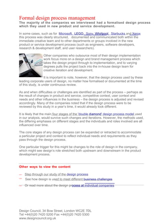 Formal design process management
The majority of the companies we interviewed had a formalised design process
which they used in new product and service development.

In some cases, such as for Microsoft, LEGO, Sony, Whirlpool, Starbucks and Xerox
this process was clearly structured, documented and communicated both within the
immediate creative team and to other departments or groups involved in the new
product or service development process (such as engineers, software developers,
research & development staff, and user researchers).

                 Other companies who outsource most of their design implementation
                 work focus more on a design and brand management process which
                 takes the design project through to implementation, and to varying
                 degrees pulls the project back into the in-house design team for
                 creative iteration and development.

                   It is important to note, however, that the design process used by these
leading corporate users of design, no matter how formalised or documented at the time
of this study, is under continuous review.

As and when difficulties or challenges are identified as part of the process – perhaps as
the result of changes in product and service, competitive context, user context and
needs and other influences in the business – the design process is adjusted and revised
accordingly. Many of the companies noted that if the design process were to be
reviewed by this study in a year’s time, it would already look different.

It is likely that the main four stages of the 'double diamond’ design process model used
in our analysis, would survive such changes and iterations. However, the methods used,
the differing emphases on different stages and the individuals and roles involved are all
influenced over time.

The core stages of any design process can be expanded or retracted to accommodate
a particular project and context to reflect individual needs and requirements as they
pass through the design process.

One particular trigger for this might be changes to the role of design in the company,
which might see design’s role stretched both upstream and downstream in the product
development process.


Other ways to view the content

—   Step through our study of the design process
—   See how design is used to meet different business challenges
—   Or read more about the design process at individual companies




Design Council, 34 Bow Street, London WC2E 7DL
Tel +44(0)20 7420 5200 Fax +44(0)20 7420 5300
www.designcouncil.org.uk
 