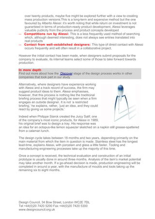 over twenty products, maybe five might be explored further with a view to creating
  mass production versions.This is a long-term and expensive method but the one
  favoured by Alberto Alessi: it’s worth noting that while return on investment is not
  guaranteed in terms of production-ready product development, Alessi leverages
  valuable publicity from the process and product concepts developed
— Competitions run by Alessi: This is a less frequently used method of searching
  which, although deemed interesting, does not always see entries translated into
  real products
— Contact from well- established designers: This type of direct contact with Alessi
  occurs frequently and will often result in a collaborative project.

However the initial contact has been made, when designers submit proposals for the
company to evaluate, its internal teams select some of those to take forward towards
production.

In more depth
Find out more about how the Discover stage of the design process works in other
companies that took part in our study

Alternatively, where designers have experience working
with Alessi and a track record of success, the firm may
suggest product ideas to them. Alessi emphasises,
however, that this process is nothing like the traditional
briefing process that might typically be seen when a firm
engages an outside designer. It is not ‘a restricted
briefing,’ he explains, rather, ‘just an idea, and they could
react by giving us some projects.’

Indeed when Philippe Starck created the Juicy Salif, one
of the company’s most iconic products, for Alessi in 1989,
his original brief was to design a tray. His response was
an idea for an octopus-like lemon squeezer sketched on a napkin still grease-spattered
from a calamari lunch.

The design cycle takes between 18 months and two years, depending primarily on the
main material from which the item in question is made. Stainless steel has the longest
lead-time, explains Alessi, with porcelain and glass a little faster. Tooling and
manufacturing engineering processes take up the majority of this time.

Once a concept is received, the technical evaluation and construction of an initial
prototype is usually done in around three months. Analysis of the item’s market potential
may take another month. If a go-ahead decision is made, production engineering will be
completed in around a year, with the manufacture of moulds and tools taking up the
remaining six to eight months.




Design Council, 34 Bow Street, London WC2E 7DL
Tel +44(0)20 7420 5200 Fax +44(0)20 7420 5300
www.designcouncil.org.uk
 