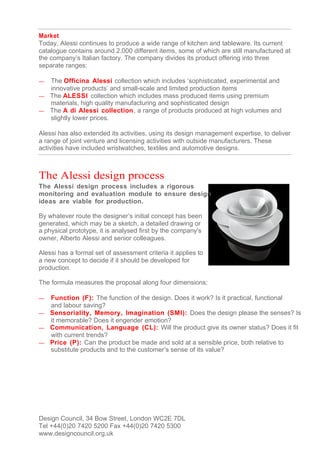 Market
Today, Alessi continues to produce a wide range of kitchen and tableware. Its current
catalogue contains around 2,000 different items, some of which are still manufactured at
the company’s Italian factory. The company divides its product offering into three
separate ranges:

— The Officina Alessi collection which includes ‘sophisticated, experimental and
  innovative products’ and small-scale and limited production items
— The ALESSI collection which includes mass produced items using premium
  materials, high quality manufacturing and sophisticated design
— The A di Alessi collection , a range of products produced at high volumes and
  slightly lower prices.

Alessi has also extended its activities, using its design management expertise, to deliver
a range of joint venture and licensing activities with outside manufacturers. These
activities have included wristwatches, textiles and automotive designs.



The Alessi design process
The Alessi design process includes a rigorous
monitoring and evaluation module to ensure design
ideas are viable for production.

By whatever route the designer’s initial concept has been
generated, which may be a sketch, a detailed drawing or
a physical prototype, it is analysed first by the company's
owner, Alberto Alessi and senior colleagues.

Alessi has a formal set of assessment criteria it applies to
a new concept to decide if it should be developed for
production.

The formula measures the proposal along four dimensions:

— Function (F): The function of the design. Does it work? Is it practical, functional
  and labour saving?
— Sensoriality, Memory, Imagination (SMI): Does the design please the senses? Is
  it memorable? Does it engender emotion?
— Communication, Language (CL): Will the product give its owner status? Does it fit
  with current trends?
— Price (P): Can the product be made and sold at a sensible price, both relative to
  substitute products and to the customer’s sense of its value?




Design Council, 34 Bow Street, London WC2E 7DL
Tel +44(0)20 7420 5200 Fax +44(0)20 7420 5300
www.designcouncil.org.uk
 