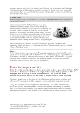 Items are given a score from 0 to 5 along each of these four dimensions, with five being
the highest score, and three being neutral. A prospective design must have an overall
score of more than 12 (equivalent to four neutral ratings) to be considered worth taking
forward to the next stage.

In more depth
Read about how other companies in our study set targets for evaluating the success of
their products’ design

Alessi emphasises that the formula may need to be
applied repeatedly during a project, since during the
earliest phases, manufacturing costs and functionality, for
example, may not be easy to establish. If the potential
success of a concept is not clear from the outset then the
design is given to Alessi’s technical department to assess
its manufacturability and to its marketing department to
consider its saleability. The two departments produce a
brief report on the concept and the formula is applied again.

Many projects are frozen after the initial assessment, and their prototypes and
production details are placed in the company archive. These products may be revisited
in future if trends change.

Status
Today Alessi remains in private hands. The company does not publish its full financial
results but does release the information that 65 per cent of its output is exported to over
60 countries, and that its products are available in more than 5,000 retailers. Today the
company owns 14 Alessi ‘Showroom’ and ‘Flagship’ stores, located in key markets
worldwide. It also runs 175 ‘shop in shop’ concessions.



Tools, techniques and tips
Once the initial design idea has been evaluated and has proved itself to be fit for
production, it moves on to the next stage of the Alessi design process. This is
managed with a variety of tools and techniques, not least the metal
manufacturing tools Alessi has retained to produce metal items in-house.

If a design is approved for development, it will be assigned to a design assistant, who
will work with the designer and the production engineers to take the project forward.

Today, the company has two engineering departments – one for the stainless steel
production process, whose engineers complete the detailed engineering of stainless
parts to full production readiness. The other engineering team works with suppliers to
engineer parts of plastic, silver and the other materials used in Alessi production today.




Design Council, 34 Bow Street, London WC2E 7DL
Tel +44(0)20 7420 5200 Fax +44(0)20 7420 5300
www.designcouncil.org.uk
 