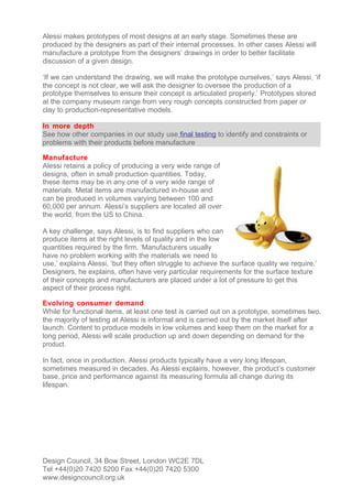 Alessi makes prototypes of most designs at an early stage. Sometimes these are
produced by the designers as part of their internal processes. In other cases Alessi will
manufacture a prototype from the designers’ drawings in order to better facilitate
discussion of a given design.

‘If we can understand the drawing, we will make the prototype ourselves,’ says Alessi, ‘if
the concept is not clear, we will ask the designer to oversee the production of a
prototype themselves to ensure their concept is articulated properly.’ Prototypes stored
at the company museum range from very rough concepts constructed from paper or
clay to production-representative models.

In more depth
See how other companies in our study use final testing to identify and constraints or
problems with their products before manufacture

Manufacture
Alessi retains a policy of producing a very wide range of
designs, often in small production quantities. Today,
these items may be in any one of a very wide range of
materials. Metal items are manufactured in-house and
can be produced in volumes varying between 100 and
60,000 per annum. Alessi’s suppliers are located all over
the world, from the US to China.

A key challenge, says Alessi, is to find suppliers who can
produce items at the right levels of quality and in the low
quantities required by the firm. ‘Manufacturers usually
have no problem working with the materials we need to
use,’ explains Alessi, ‘but they often struggle to achieve the surface quality we require.’
Designers, he explains, often have very particular requirements for the surface texture
of their concepts and manufacturers are placed under a lot of pressure to get this
aspect of their process right.

Evolving consumer demand
While for functional items, at least one test is carried out on a prototype, sometimes two,
the majority of testing at Alessi is informal and is carried out by the market itself after
launch. Content to produce models in low volumes and keep them on the market for a
long period, Alessi will scale production up and down depending on demand for the
product.

In fact, once in production, Alessi products typically have a very long lifespan,
sometimes measured in decades. As Alessi explains, however, the product’s customer
base, price and performance against its measuring formula all change during its
lifespan.




Design Council, 34 Bow Street, London WC2E 7DL
Tel +44(0)20 7420 5200 Fax +44(0)20 7420 5300
www.designcouncil.org.uk
 