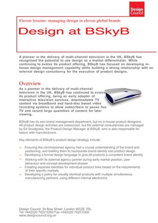 Eleven lessons: managing design in eleven global brands




A pioneer in the delivery of multi- channel television in the UK, BSkyB has
recognised the potential to use design as a market differentiator. While
continuing to evolve its product offering, BSkyB has focused on developing in-
house design management capability while building a strong relationship with an
external design consultancy for the execution of product designs.


Overview
As a pioneer in the delivery of multi- channel
television in the UK, BSkyB has continued to evolve
its product offering, being an early adopter of
interactive television services, downloadable TV
content via broadband and hard- disc based video
recording systems to allow subscribers to pause live
TV and record large quantities of content for later
viewing.

BSkyB has its own brand management department, but no in-house product designers.
All product design activities are outsourced, but the external consultancies are managed
by Ed Snodgrass, the Product Design Manager at BSkyB, who is also responsible for
liaison with manufacturers.

Key elements of BSkyB’s product design strategy include:

— Ensuring the commissioned agency had a crucial understanding of the brand and
  positioning, and briefing them to incorporate brand identity into product design
— Developing a formal design language to give all products a consistent brand identity
— Working with its external agency partner during early market position, user
  behaviour and concept development phases
— Creating separate identities for individual product lines based on the requirements
  of their specific markets
— Developing a policy for visually identical products with multiple simultaneous
  manufacturing partners, using different internal electronics




Design Council, 34 Bow Street, London WC2E 7DL
Tel +44(0)20 7420 5200 Fax +44(0)20 7420 5300
www.designcouncil.org.uk
 