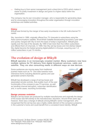 —   Getting buy-in from senior management (and a direct link to CEO) which makes it
    easier to justify investment in design and gives it a higher status within the
    organisation.

The company has its own innovation manager, who is responsible for generating ideas
and for encouraging innovation throughout the wider organisation through innovation
workshops and related activities.


History
BSkyB was formed by the merger of two early incumbents in the UK multi-channel TV
market.

Sky, launched in 1989, originally offered four TV channels to subscribers using the
Astra communications satellite. Rival British Satellite Broadcasting launched a year later
and quickly merged with Sky to form the basis of today’s organisation. BSkyB grew
rapidly over the rest of the decade. By 1995 it had more than five million subscribers
and offered them 23 channels. In 1999, free Sky set top boxes and mini-dishes helped
Sky digital become the fastest growing digital platform in Europe, acquiring over 1.2
million subscribers in just 10 months.



The evolution of design at BSkyB
BSkyB operates in an increasingly crowded market. Many customers now have
multiple options for TV delivery from digital broadcast services, cable and
satellite. They are also consuming media in different ways on new devices.

Some audiences are moving away from traditional
pushed media such as TV and radio towards more
interactive forms including electronic games and user
generated content channels.

BSkyB has developed a range of set top boxes and
associated remote controls, that enable much of the user
functionality of the company’s pay-TV-services, as well
as handling channel decryption, subscriber identification
and, in some cases, recording functionality.


Design process evolution
BSkyB’s set top boxes are produced by multiple manufacturers and originally the design
of the boxes was left entirely to the manufacturers’ discretion. Around three years ago,
however, there was a change of attitude among BSkyB’s senior management, who
recognised that the set top box was a highly visible element of the company’s presence
in the customer’s home and could benefit from a consistent brand identity. BSkyB




Design Council, 34 Bow Street, London WC2E 7DL
Tel +44(0)20 7420 5200 Fax +44(0)20 7420 5300
www.designcouncil.org.uk
 