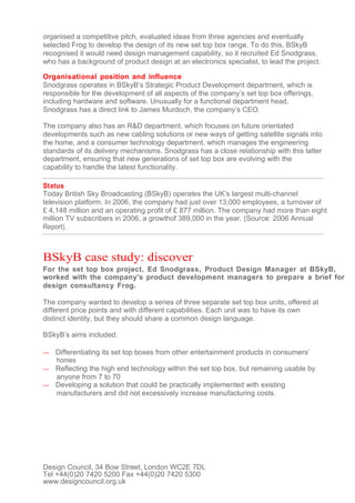 organised a competitive pitch, evaluated ideas from three agencies and eventually
selected Frog to develop the design of its new set top box range. To do this, BSkyB
recognised it would need design management capability, so it recruited Ed Snodgrass,
who has a background of product design at an electronics specialist, to lead the project.

Organisational position and influence
Snodgrass operates in BSkyB’s Strategic Product Development department, which is
responsible for the development of all aspects of the company’s set top box offerings,
including hardware and software. Unusually for a functional department head,
Snodgrass has a direct link to James Murdoch, the company’s CEO.

The company also has an R&D department, which focuses on future orientated
developments such as new cabling solutions or new ways of getting satellite signals into
the home, and a consumer technology department, which manages the engineering
standards of its delivery mechanisms. Snodgrass has a close relationship with this latter
department, ensuring that new generations of set top box are evolving with the
capability to handle the latest functionality.

Status
Today British Sky Broadcasting (BSkyB) operates the UK’s largest multi-channel
television platform. In 2006, the company had just over 13,000 employees, a turnover of
£ 4,148 million and an operating profit of £ 877 million. The company had more than eight
million TV subscribers in 2006, a growthof 389,000 in the year. (Source: 2006 Annual
Report).



BSkyB case study: discover
For the set top box project, Ed Snodgrass, Product Design Manager at BSkyB,
worked with the company's product development managers to prepare a brief for
design consultancy Frog.

The company wanted to develop a series of three separate set top box units, offered at
different price points and with different capabilities. Each unit was to have its own
distinct identity, but they should share a common design language.

BSkyB’s aims included:

— Differentiating its set top boxes from other entertainment products in consumers’
  homes
— Reflecting the high end technology within the set top box, but remaining usable by
  anyone from 7 to 70
— Developing a solution that could be practically implemented with existing
  manufacturers and did not excessively increase manufacturing costs.




Design Council, 34 Bow Street, London WC2E 7DL
Tel +44(0)20 7420 5200 Fax +44(0)20 7420 5300
www.designcouncil.org.uk
 