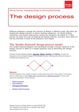 Eleven lessons: managing design in eleven global brands




Different designers manage the process of design in different ways. But when we
studied the design process in eleven leading companies, we found striking
similarities and shared approaches among the designers we talked to. In this
section we show one way of mapping the design process, and give more detail on
the key activities in each of the process's four stages.


The 'double diamond' design process model
The double diamond diagram was developed through in-house research at the
Design Council in 2005 as a simple graphical way of describing the design
process.

Divided into four distinct phases, Discover, Define, Develop and Deliver, it maps the
divergent and convergent stages of the design process, showing the different modes of
thinking that designers use.




Discover
The first quarter of the double diamond model marks the start of the project. This begins
with an initial idea or inspiration, often sourced from a discovery phase in which user
needs are identified. These include:

—   Market research
—   User research
—   Managing information
—   Design research groups.




Design Council, 34 Bow Street, London WC2E 7DL
Tel +44(0)20 7420 5200 Fax +44(0)20 7420 5300
www.designcouncil.org.uk
 