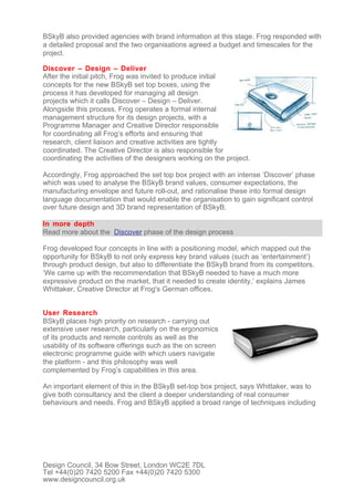 BSkyB also provided agencies with brand information at this stage. Frog responded with
a detailed proposal and the two organisations agreed a budget and timescales for the
project.

Discover – Design – Deliver
After the initial pitch, Frog was invited to produce initial
concepts for the new BSkyB set top boxes, using the
process it has developed for managing all design
projects which it calls Discover – Design – Deliver.
Alongside this process, Frog operates a formal internal
management structure for its design projects, with a
Programme Manager and Creative Director responsible
for coordinating all Frog’s efforts and ensuring that
research, client liaison and creative activities are tightly
coordinated. The Creative Director is also responsible for
coordinating the activities of the designers working on the project.

Accordingly, Frog approached the set top box project with an intense ‘Discover’ phase
which was used to analyse the BSkyB brand values, consumer expectations, the
manufacturing envelope and future roll-out, and rationalise these into formal design
language documentation that would enable the organisation to gain significant control
over future design and 3D brand representation of BSkyB.

In more depth
Read more about the Discover phase of the design process

Frog developed four concepts in line with a positioning model, which mapped out the
opportunity for BSkyB to not only express key brand values (such as ‘entertainment’)
through product design, but also to differentiate the BSkyB brand from its competitors.
‘We came up with the recommendation that BSkyB needed to have a much more
expressive product on the market, that it needed to create identity,’ explains James
Whittaker, Creative Director at Frog's German offices.


User Research
BSkyB places high priority on research - carrying out
extensive user research, particularly on the ergonomics
of its products and remote controls as well as the
usability of its software offerings such as the on screen
electronic programme guide with which users navigate
the platform - and this philosophy was well
complemented by Frog’s capabilities in this area.

An important element of this in the BSkyB set-top box project, says Whittaker, was to
give both consultancy and the client a deeper understanding of real consumer
behaviours and needs. Frog and BSkyB applied a broad range of techniques including




Design Council, 34 Bow Street, London WC2E 7DL
Tel +44(0)20 7420 5200 Fax +44(0)20 7420 5300
www.designcouncil.org.uk
 
