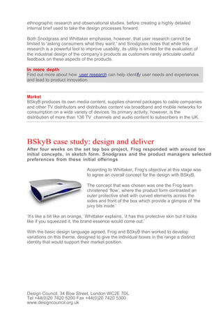 ethnographic research and observational studies, before creating a highly detailed
internal brief used to take the design processes forward.

Both Snodgrass and Whittaker emphasise, however, that user research cannot be
limited to 'asking consumers what they want,' and Snodgrass notes that while this
research is a powerful tool to improve usability, its utility is limited for the evaluation of
the industrial design of the company’s products as customers rarely articulate useful
feedback on these aspects of the products.

In more depth
Find out more about how user research can help identify user needs and experiences
and lead to product innovation


Market
BSkyB produces its own media content, supplies channel packages to cable companies
and other TV distributors and distributes content via broadband and mobile networks for
consumption on a wide variety of devices. Its primary activity, however, is the
distribution of more than 138 TV channels and audio content to subscribers in the UK.




BSkyB case study: design and deliver
After four weeks on the set top box project, Frog responded with around ten
initial concepts, in sketch form. Snodgrass and the product managers selected
preferences from these initial offerings

                                 According to Whittaker, Frog’s objective at this stage was
                                 to agree an overall concept for the design with BSkyB.

                                 The concept that was chosen was one the Frog team
                                 christened ‘flow’, where the product form contrasted an
                                 outer protective shell with curved elements across the
                                 sides and front of the box which provide a glimpse of ‘the
                                 juicy bits inside.’

‘It’s like a bit like an orange,’ Whittaker explains, ‘it has this protective skin but it looks
like if you squeezed it, the brand essence would come out.’

With the basic design language agreed, Frog and BSkyB then worked to develop
variations on this theme, designed to give the individual boxes in the range a distinct
identity that would support their market position.




Design Council, 34 Bow Street, London WC2E 7DL
Tel +44(0)20 7420 5200 Fax +44(0)20 7420 5300
www.designcouncil.org.uk
 