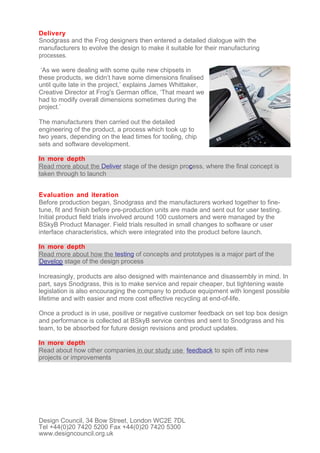 Delivery
Snodgrass and the Frog designers then entered a detailed dialogue with the
manufacturers to evolve the design to make it suitable for their manufacturing
processes.

 ‘As we were dealing with some quite new chipsets in
these products, we didn’t have some dimensions finalised
until quite late in the project,’ explains James Whittaker,
Creative Director at Frog's German office, ‘That meant we
had to modify overall dimensions sometimes during the
project.’

The manufacturers then carried out the detailed
engineering of the product, a process which took up to
two years, depending on the lead times for tooling, chip
sets and software development.

In more depth
Read more about the Deliver stage of the design process, where the final concept is
taken through to launch


Evaluation and iteration
Before production began, Snodgrass and the manufacturers worked together to fine-
tune, fit and finish before pre-production units are made and sent out for user testing.
Initial product field trials involved around 100 customers and were managed by the
BSkyB Product Manager. Field trials resulted in small changes to software or user
interface characteristics, which were integrated into the product before launch.

In more depth
Read more about how the testing of concepts and prototypes is a major part of the
Develop stage of the design process

Increasingly, products are also designed with maintenance and disassembly in mind. In
part, says Snodgrass, this is to make service and repair cheaper, but tightening waste
legislation is also encouraging the company to produce equipment with longest possible
lifetime and with easier and more cost effective recycling at end-of-life.

Once a product is in use, positive or negative customer feedback on set top box design
and performance is collected at BSkyB service centres and sent to Snodgrass and his
team, to be absorbed for future design revisions and product updates.

In more depth
Read about how other companies in our study use feedback to spin off into new
projects or improvements




Design Council, 34 Bow Street, London WC2E 7DL
Tel +44(0)20 7420 5200 Fax +44(0)20 7420 5300
www.designcouncil.org.uk
 