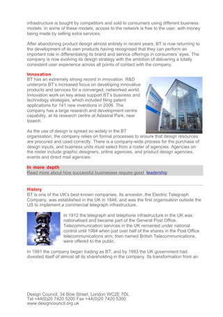 infrastructure is bought by competitors and sold to consumers using different business
models. In some of these models, access to the network is free to the user, with money
being made by selling extra services.

After abandoning product design almost entirely in recent years, BT is now returning to
the development of its own products having recognised that they can perform an
important role in differentiating its brand and service offerings in consumers’ eyes. The
company is now evolving its design strategy with the ambition of delivering a totally
consistent user experience across all points of contact with the company.

Innovation
BT has an extremely strong record in innovation. R&D
underpins BT’s increased focus on developing innovative
products and services for a converged, networked world.
Innovation work on key areas support BT’s business and
technology strategies, which included filing patent
applications for 141 new inventions in 2006. The
company has a large research and development centre
capability, at its research centre at Adastral Park, near
Ipswich.

As the use of design is spread so widely in the BT
organisation, the company relies on formal processes to ensure that design resources
are procured and used correctly. There is a company-wide process for the purchase of
design inputs, and business units must select from a roster of agencies. Agencies on
the roster include graphic designers, online agencies, and product design agencies,
events and direct mail agencies.

In more depth
Read more about how successful businesses require good leadership


History
BT is one of the UK’s best known companies. Its ancestor, the Electric Telegraph
Company, was established in the UK in 1846, and was the first organisation outside the
US to implement a commercial telegraph infrastructure.

                  In 1912 the telegraph and telephone infrastructure in the UK was
                  nationalised and became part of the General Post Office.
                  Telecommunication services in the UK remained under national
                  control until 1984 when just over half of the shares in the Post Office
                  telecommunications arm, then named British Telecommunications,
                  were offered to the public.

In 1991 the company began trading as BT, and by 1993 the UK government had
divested itself of almost all its shareholding in the company. Its transformation from an




Design Council, 34 Bow Street, London WC2E 7DL
Tel +44(0)20 7420 5200 Fax +44(0)20 7420 5300
www.designcouncil.org.uk
 