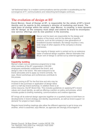 ‘old fashioned telco’ to a modern communications service provider is accelerating as the
convergence of IT, communications and networking technologies continues.



The evolution of design at BT
David Mercer, Head of Design at BT, is responsible for the whole of BT’s brand
identity and he reports to the company’s director of marketing and brand. The
rapid pace of change within the sector, says Mercer, is creating ‘a more dynamic
role for design’ as the company must adapt and extend its brand to encompass
new service offerings and its new position in the economy.

                              Mercer and his team are responsible for the design and
                              creation of the brand, and for the delivery of specific
                              products, such as the company’s new generations of
                              broadband access hardware. But design touches a very
                              wide range of other aspects of the company’s diverse
                              businesses.

                              The majority of design work is carried out by an extensive
                              roster of external design suppliers: Mercer estimates that
                              99 per cent of design is carried out by external agencies.


Capability building
Mercer’s team runs an extensive programme to help
other members of the BT organisation (100,000
employees worldwide) understand the brand, and
design’s role in the brand. ‘We want everyone to be
brand advocates and to apply our brand correctly,’ he
says. Brand workshops and conferences contribute to
this process.

Anyone coming to BT for the first time and who may be
involved in the purchase or application of design takes
part in a half day brand workshop. In addition there is an
online resource, the BT Brand Site. This includes guidelines on applying BT’s brand
values and visual identity, as well as offering a section on policy and process, which
includes guides to briefing marketing, communications and creative agencies.

BT brings all its external design agencies together on a quarterly basis to brief them on
developments in brand strategy and identity requirements, as well as brand support ‘on
demand’ for project or team needs.

Regular brand briefing meetings also allow the different agencies to get to know one
another, which is essential, says Mercer, as agencies are strongly encouraged to




Design Council, 34 Bow Street, London WC2E 7DL
Tel +44(0)20 7420 5200 Fax +44(0)20 7420 5300
www.designcouncil.org.uk
 