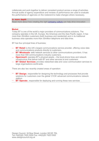 collaborate and work together to deliver consistent product across a range of activities.
Annual audits of agency expenditure and reviews of performance are used to evaluate
the performance of agencies on the rosterand to make changes where necessary.

In more depth
Read more about how creating the right company culture can help drive innovation


Market
Today BT is one of the world’s major providers of communications solutions. The
company operates in the UK, Europe, the Americas and the Asia Pacific region. It has
more than 20million customers (both business and residential) and in its traditional
business area operates more than 30million telephone and data lines.

BT has four principal lines of business:

—   BT Retail is the UK’s largest communications service provider, offering voice data
    and communications products directly to customers.
—   BT Wholesale sells network services to other communications providers. It has
    more than 500 communications industry customers.
—   Openreach operates BT’s physical assets – the local phone lines and network
    infrastructure that deliver both BT and other services to end customers
—   BT Global Services provides networked data and voice communication services to
    large organisations world-wide.

There are also two recently created areas of operation:

—   BT Design, responsible for designing the technology and processes that provide
    solutions for customers over the global ‘21CN’ advanced communications network
    platform
—   BT Operate , responsible for deploying and running these new services




Design Council, 34 Bow Street, London WC2E 7DL
Tel +44(0)20 7420 5200 Fax +44(0)20 7420 5300
www.designcouncil.org.uk
 