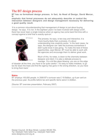 The BT design process
BT has no formalised design process. In fact, its Head of Design, David Mercer,
is
emphatic that formal processes do not adequately describe or control the
interaction between designers and design management necessary for delivering
a good quality result.

‘It is a common misunderstanding that management of design is just about buying
design,’ he says, ‘It is not. In the eighteen years I’ve been involved with design at BT,
there has never been a single instance when an agency has come back first time with a
concept against a brief that is exactly spot-on.’

                               The process, he says, is two way and interactive, it is
                               ‘more touchy-feely than a process, it’s about
                               understanding how creativity works.’ In the best cases, he
                               says, the designer can ‘take the business somewhere it
                               didn’t quite know it was going.’ To make the best of these
                               opportunities, says Mercer, BT must be able to work with
                               the agencies and encourage them to deliver great work.

                                Much of this, he notes, is down to the chemistry between
                                designer and client. It is also a delicate process to
                                manage. ‘It’s a bit like glass blowing: you are on the edge
of disaster all the time, you have to be quite careful – it’s easy to make mistakes, to go
too far down the track and find the agency has gone in the wrong direction, so you have
to bring them back.'


Status
BT employs 100,000 people. In 2006 BT’s turnover was £ 19.5billion, up 6 per cent on
the previous year. Its profits before tax and specific items were £ 2.2billion.

(Source: BT overview presentation, February 2007)




Design Council, 34 Bow Street, London WC2E 7DL
Tel +44(0)20 7420 5200 Fax +44(0)20 7420 5300
www.designcouncil.org.uk
 