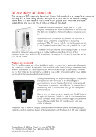 BT case study: BT Home Hub
The design of BT’s recently launched Home Hub product is a powerful example of
the way BT is now using product design as a core part of its brand strategy.
Home Hub is a broadband router with VOIP (voice over Internet protocol)
capabilities and can be fitted with an integral handset.

                              The Home Hub was designed, says Mercer, to give
                              tangible form to the BT brand in the home in the way that
                              the domestic telephone handset had done in years gone
                              by.

                              Most broadband connection equipment, he explains, is
                              hidden away under the computer or ‘in the airing
                              cupboard.’ The BT Home Hub, by contrast was designed
                              to be ‘displayed on the shelf, becoming part of the home.’

                              The Home Hub also forms an integral part of BT’s overall
marketing campaign, appearing as a highly visible and central element of the
company’s web site, and in its TV advertising campaigns. In this way it operates as ‘an
icon for the brand.’


Product development
The Home Hub was a very short lead-time project, a response to a dramatic change in
the broadband market. A competitor had started to offer free-of-charge broadband lines,
and this threatened BT’s business model, which was to charge subscribers a monthly
fee for their lines. So the company needed to respond by emphasising the value-added
services that its broadband offering included.

                              As they were looking for response strategies, Mercer and
                              his team were also involved in the final stages of
                              commissioning a new, high performance router product.
                              They saw an opportunity, says Mercer, ‘to re-establish a
                              relationship with our customers through the design of a
                              particular device.’

                              Mercer and his team engaged a designer, Paul Priestman
                              of agency Priestman Goode, to look at how the new hub
                              could be made more useful and more appealing than the
                              ‘piece of grey plastic’ that BT would usually use as a
                              router enclosure.

Priestman had to work in a highly constrained environment for the Home Hub project.
Not only was the electrical design of the product already finalised, but BT was engaged




Design Council, 34 Bow Street, London WC2E 7DL
Tel +44(0)20 7420 5200 Fax +44(0)20 7420 5300
www.designcouncil.org.uk
 