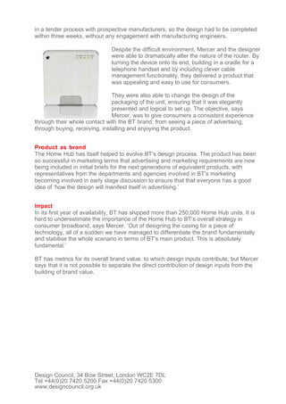 in a tender process with prospective manufacturers, so the design had to be completed
within three weeks, without any engagement with manufacturing engineers.

                               Despite the difficult environment, Mercer and the designer
                               were able to dramatically alter the nature of the router. By
                               turning the device onto its end, building in a cradle for a
                               telephone handset and by including clever cable
                               management functionality, they delivered a product that
                               was appealing and easy to use for consumers.

                               They were also able to change the design of the
                               packaging of the unit, ensuring that it was elegantly
                               presented and logical to set up. The objective, says
                               Mercer, was to give consumers a consistent experience
through their whole contact with the BT brand, from seeing a piece of advertising,
through buying, receiving, installing and enjoying the product.


Product as brand
The Home Hub has itself helped to evolve BT’s design process. The product has been
so successful in marketing terms that advertising and marketing requirements are now
being included in initial briefs for the next generations of equivalent products, with
representatives from the departments and agencies involved in BT’s marketing
becoming involved in early stage discussion to ensure that that everyone has a good
idea of ‘how the design will manifest itself in advertising.’


Impact
In its first year of availability, BT has shipped more than 250,000 Home Hub units. It is
hard to underestimate the importance of the Home Hub to BT’s overall strategy in
consumer broadband, says Mercer. ‘Out of designing the casing for a piece of
technology, all of a sudden we have managed to differentiate the brand fundamentally
and stabilise the whole scenario in terms of BT’s main product. This is absolutely
fundamental.’

BT has metrics for its overall brand value, to which design inputs contribute, but Mercer
says that it is not possible to separate the direct contribution of design inputs from the
building of brand value.




Design Council, 34 Bow Street, London WC2E 7DL
Tel +44(0)20 7420 5200 Fax +44(0)20 7420 5300
www.designcouncil.org.uk
 