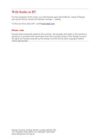 With thanks to BT
For the purposes of this study, our interviewees were David Mercer, Head of Design
and Susan Roche, Brand and Identity manager – Global.

To find out more about BT, visit   www.btplc.com


Please note
Except where expressly stated to the contrary, all copyright and rights in this content is
owned by or provided with permission from the copyright holder to the Design Council.
All rights are hereby reserved by the Design Council and by other copyright holders
where appropriate.




Design Council, 34 Bow Street, London WC2E 7DL
Tel +44(0)20 7420 5200 Fax +44(0)20 7420 5300
www.designcouncil.org.uk
 