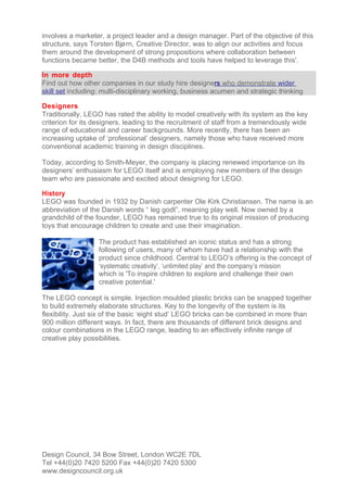 involves a marketer, a project leader and a design manager. Part of the objective of this
structure, says Torsten Bjø rn, Creative Director, was to align our activities and focus
them around the development of strong propositions where collaboration between
functions became better, the D4B methods and tools have helped to leverage this'.

In more depth
Find out how other companies in our study hire designers who demonstrate wider
skill set including: multi-disciplinary working, business acumen and strategic thinking

Designers
Traditionally, LEGO has rated the ability to model creatively with its system as the key
criterion for its designers, leading to the recruitment of staff from a tremendously wide
range of educational and career backgrounds. More recently, there has been an
increasing uptake of ‘professional’ designers, namely those who have received more
conventional academic training in design disciplines.

Today, according to Smith-Meyer, the company is placing renewed importance on its
designers’ enthusiasm for LEGO itself and is employing new members of the design
team who are passionate and excited about designing for LEGO.

History
LEGO was founded in 1932 by Danish carpenter Ole Kirk Christiansen. The name is an
abbreviation of the Danish words “ leg godt”, meaning play well. Now owned by a
grandchild of the founder, LEGO has remained true to its original mission of producing
toys that encourage children to create and use their imagination.

                   The product has established an iconic status and has a strong
                   following of users, many of whom have had a relationship with the
                   product since childhood. Central to LEGO’s offering is the concept of
                   ‘systematic creativity’, ‘unlimited play’ and the company’s mission
                   which is 'To inspire children to explore and challenge their own
                   creative potential.'

The LEGO concept is simple. Injection moulded plastic bricks can be snapped together
to build extremely elaborate structures. Key to the longevity of the system is its
flexibility. Just six of the basic ‘eight stud’ LEGO bricks can be combined in more than
900 million different ways. In fact, there are thousands of different brick designs and
colour combinations in the LEGO range, leading to an effectively infinite range of
creative play possibilities.




Design Council, 34 Bow Street, London WC2E 7DL
Tel +44(0)20 7420 5200 Fax +44(0)20 7420 5300
www.designcouncil.org.uk
 