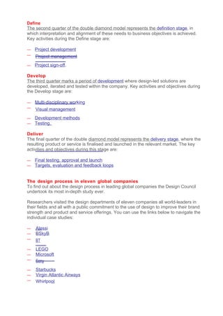 Define
The second quarter of the double diamond model represents the definition stage, in
which interpretation and alignment of these needs to business objectives is achieved.
Key activities during the Define stage are:

—   Project development
—   Project management
—   Project sign-off.

Develop
The third quarter marks a period of development where design-led solutions are
developed, iterated and tested within the company. Key activities and objectives during
the Develop stage are:

—   Multi-disciplinary working
—   Visual management
—   Development methods
—   Testing.

Deliver
The final quarter of the double diamond model represents the delivery stage, where the
resulting product or service is finalised and launched in the relevant market. The key
activities and objectives during this stage are:

—   Final testing, approval and launch
—   Targets, evaluation and feedback loops


The design process in eleven global companies
To find out about the design process in leading global companies the Design Council
undertook its most in-depth study ever.

Researchers visited the design departments of eleven companies all world-leaders in
their fields and all with a public commitment to the use of design to improve their brand
strength and product and service offerings. You can use the links below to navigate the
individual case studies:

—   Alessi
—   BSkyB
—   BT
—   LEGO
—   Microsoft
—   Sony
—   Starbucks
—   Virgin Atlantic Airways
—   Whirlpool
 