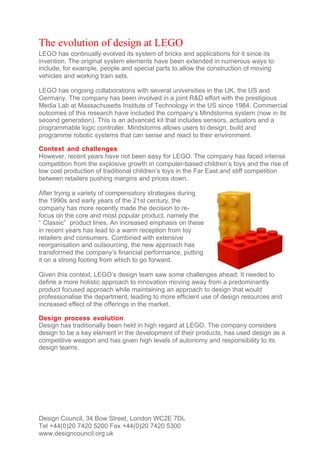 The evolution of design at LEGO
LEGO has continually evolved its system of bricks and applications for it since its
invention. The original system elements have been extended in numerous ways to
include, for example, people and special parts to allow the construction of moving
vehicles and working train sets.

LEGO has ongoing collaborations with several universities in the UK, the US and
Germany. The company has been involved in a joint R&D effort with the prestigious
Media Lab at Massachusetts Institute of Technology in the US since 1984. Commercial
outcomes of this research have included the company’s Mindstorms system (now in its
second generation). This is an advanced kit that includes sensors, actuators and a
programmable logic controller. Mindstorms allows users to design, build and
programme robotic systems that can sense and react to their environment.

Context and challenges
However, recent years have not been easy for LEGO. The company has faced intense
competition from the explosive growth in computer-based children’s toys and the rise of
low cost production of traditional children’s toys in the Far East and stiff competition
between retailers pushing margins and prices down.

After trying a variety of compensatory strategies during
the 1990s and early years of the 21st century, the
company has more recently made the decision to re-
focus on the core and most popular product, namely the
“ Classic” product lines. An increased emphasis on these
in recent years has lead to a warm reception from toy
retailers and consumers. Combined with extensive
reorganisation and outsourcing, the new approach has
transformed the company’s financial performance, putting
it on a strong footing from which to go forward.

Given this context, LEGO’s design team saw some challenges ahead: It needed to
define a more holistic approach to innovation moving away from a predominantly
product focused approach while maintaining an approach to design that would
professionalise the department, leading to more efficient use of design resources and
increased effect of the offerings in the market.

Design process evolution
Design has traditionally been held in high regard at LEGO. The company considers
design to be a key element in the development of their products, has used design as a
competitive weapon and has given high levels of autonomy and responsibility to its
design teams.




Design Council, 34 Bow Street, London WC2E 7DL
Tel +44(0)20 7420 5200 Fax +44(0)20 7420 5300
www.designcouncil.org.uk
 