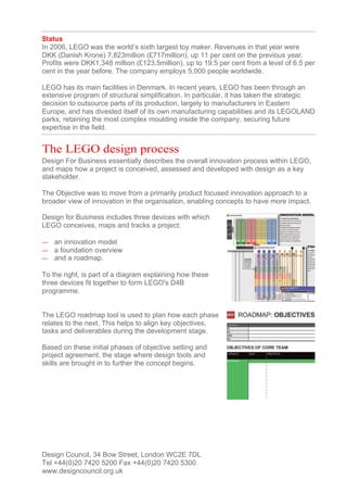 Status
In 2006, LEGO was the world’s sixth largest toy maker. Revenues in that year were
DKK (Danish Krone) 7,823million (£717million), up 11 per cent on the previous year.
Profits were DKK1,348 million (£123.5million), up to 19.5 per cent from a level of 6.5 per
cent in the year before. The company employs 5,000 people worldwide.

LEGO has its main facilities in Denmark. In recent years, LEGO has been through an
extensive program of structural simplification. In particular, it has taken the strategic
decision to outsource parts of its production, largely to manufacturers in Eastern
Europe, and has divested itself of its own manufacturing capabilities and its LEGOLAND
parks, retaining the most complex moulding inside the company, securing future
expertise in the field.


The LEGO design process
Design For Business essentially describes the overall innovation process within LEGO,
and maps how a project is conceived, assessed and developed with design as a key
stakeholder.

The Objective was to move from a primarily product focused innovation approach to a
broader view of innovation in the organisation, enabling concepts to have more impact.

Design for Business includes three devices with which
LEGO conceives, maps and tracks a project:

—   an innovation model
—   a foundation overview
—   and a roadmap.

To the right, is part of a diagram explaining how these
three devices fit together to form LEGO's D4B
programme.


The LEGO roadmap tool is used to plan how each phase
relates to the next. This helps to align key objectives,
tasks and deliverables during the development stage.

Based on these initial phases of objective setting and
project agreement, the stage where design tools and
skills are brought in to further the concept begins.




Design Council, 34 Bow Street, London WC2E 7DL
Tel +44(0)20 7420 5200 Fax +44(0)20 7420 5300
www.designcouncil.org.uk
 