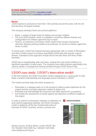 In more depth
Find out more about LEGO's innovation model
Read about how LEGO’s foundation overview works


Market
LEGO exports its products to more than 130 countries around the world, with the US
and Germany its largest markets.

The company develops three core product platforms:

— Duplo, a system of large bricks for babies and younger children
— The core LEGO System, which is available in numerous different themes and
  configurations for children aged from four to adult
— Technic, an extension of the basic LEGO system that includes mechanical
  elements allowing working models to be produced. It's aimed at children aged from
  seven to adult.

In recent years, LEGO has entered licensing agreements with a number of filmmakers
and other content owners to produce specialised LEGO sets with popular cultural
themes. Examples of this approach include kits for the Star Wars and Harry Potter
franchises.

LEGO has an exceptionally wide user base, ranging from pre-school children to a
significant population of adult users. The company even sells products specifically to be
used by adults in management training activities through LEGO Serious Play.


LEGO case study: LEGO’s innovation model
In the first instance, the LEGO innovation model is designed as a ‘quick guide’ to help
foster a shared understanding and language around innovation in LEGO

The model and tools helps the entire company to:

— Participate in a dialogue early on in the process to define project objectives for the
  project and the innovation approach needed to deliver this
— Anticipate and acknowledge the resources and skills required for succeeding
— And enable the assessment of results against set objectives at different stages of
  the project

In order to prevent unnecessary redesign or replication of
work without stagnating creativity, the LEGO innovation
model is applied to all the four fundamental areas of
business at LEGO: business, product, process and




Design Council, 34 Bow Street, London WC2E 7DL
Tel +44(0)20 7420 5200 Fax +44(0)20 7420 5300
www.designcouncil.org.uk
 