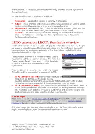 communication. In each area, activities are constantly reviewed and the right level of
change is selected.

Approaches of innovation used in the model are:

—   No change – a product or process is currently fit for purpose
— Adjust – minor changes and optimisation of known parameters are used to update
  products or modify processes in order to improve performance
— Reconfigure – known and often of multiple parameters, are put together in a new
  way in order to better meet existing business and/or customer needs
— Redefine – an entirely new approach and offering are introduced in a business
  area or market sector – existing products and processes may undergo quite
  fundamental modifications


LEGO case study: LEGO's foundation overview
The LEGO development process uses a stage gate system to ensure that new designs
are regularly evaluated against their business criteria and the portfolio so that costly
investments are not made in projects without firm financial and market justification,
aligned with the original objectives.

The foundation overview is a poster-based tool used to
visualise the LEGO development process. This helps the
Product Market Development team to review the whole
innovation process and manage stakeholder
expectations.

The development process has four prototyping phases
(P0 to P3) and five manufacturing phases (M1 to M5).

— In P0 (portfolio kick- off) the business objectives for
  the project are defined. At this stage, the key
  question asked is: What are the critical issues that should be solved for product
  groups/lines across the portfolio? This takes about two or three months
— In P1 (opportunity freeze) the team assesses what opportunities would solve the
  issues identified in P0 and should be taken forward for development into concepts.
  The marketing team becomes involved to build market and customer insights into
  the business case and begin to define product requirements.

In more depth
Read more about other visual management techniques that could be useful during the
development stage of the design process and find out how formal design process
management works in other companies that took part in our study

Only when the project business criteria are in place, and the financial case for a new
project has been proved, does the design team become involved.




Design Council, 34 Bow Street, London WC2E 7DL
Tel +44(0)20 7420 5200 Fax +44(0)20 7420 5300
www.designcouncil.org.uk
 