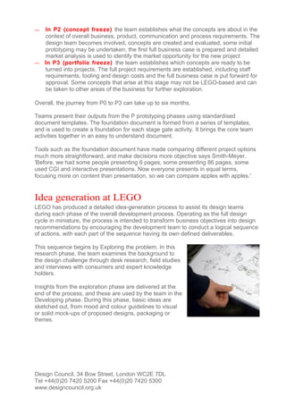 — In P2 (concept freeze) the team establishes what the concepts are about in the
  context of overall business, product, communication and process requirements. The
  design team becomes involved, concepts are created and evaluated, some initial
  prototyping may be undertaken, the first full business case is prepared and detailed
  market analysis is used to identify the market opportunity for the new project
— In P3 (portfolio freeze) the team establishes which concepts are ready to be
  turned into projects. The full project requirements are established, including staff
  requirements, tooling and design costs and the full business case is put forward for
  approval. Some concepts that arise at this stage may not be LEGO-based and can
  be taken to other areas of the business for further exploration.

Overall, the journey from P0 to P3 can take up to six months.

Teams present their outputs from the P prototyping phases using standardised
document templates. The foundation document is formed from a series of templates,
and is used to create a foundation for each stage gate activity. It brings the core team
activities together in an easy to understand document.

Tools such as the foundation document have made comparing different project options
much more straightforward, and make decisions more objective says Smith-Meyer.
'Before, we had some people presenting 6 pages, some presenting 86 pages, some
used CGI and interactive presentations. Now everyone presents in equal terms,
focusing more on content than presentation, so we can compare apples with apples.'


Idea generation at LEGO
LEGO has produced a detailed idea-generation process to assist its design teams
during each phase of the overall development process. Operating as the full design
cycle in miniature, the process is intended to transform business objectives into design
recommendations by encouraging the development team to conduct a logical sequence
of actions, with each part of the sequence having its own defined deliverables.

This sequence begins by Exploring the problem. In this
research phase, the team examines the background to
the design challenge through desk research, field studies
and interviews with consumers and expert knowledge
holders.

Insights from the exploration phase are delivered at the
end of the process, and these are used by the team in the
Developing phase. During this phase, basic ideas are
sketched out, from mood and colour guidelines to visual
or solid mock-ups of proposed designs, packaging or
themes.




Design Council, 34 Bow Street, London WC2E 7DL
Tel +44(0)20 7420 5200 Fax +44(0)20 7420 5300
www.designcouncil.org.uk
 