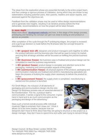 The ideas from the exploration phase are presented formally to the entire project team,
and then undergo a rigorous process of Validation, during which they are shown to key
stakeholders including potential users, their parents, retailers and sector experts, and
assessed against the objectives set.

Feedback from the validation phase may be used to refine design recommendations
and to generate new insights, resulting in an iterative process before the final
deliverable, recommendations on how the project will be taken forward.

In more depth
Read more about development methods and how, in this stage of the design process,
prototyping and iterating the concept can get it as close to being an end product or
service as possible

After completion of the cycle through the P prototyping stages, the project is reviewed
and a go/no-go decision is made before the M phases take the concept forward to
manufacture.

—   In M1 (project kick off) designers and product managers work together to refine
    the product definition and the business plan that will be used to bring it to market,
    ensuring that all design activities will be focussed on fulfilling the precise business
    brief
—   In M2 (business freeze) the business case is finalised and product design can be
    completed to meet the business requirements
—   In M3 (product freeze) product design is complete and attention turns to the
    packaging, marketing and communication aspects of the project
—   In M4 (communication freeze) all physical aspects of the product, packaging and
    communication materials are finalised and LEGO’s manufacturing specialists can
    begin the process of building the supply chain necessary to deliver the product to
    market
—   In M5 (procurement freeze) the supply chain is completed, manufacturing is
    started and the product is launched.

For Smith-Meyer, the inclusion of all elements of
packaging and communications design into the core
Design For Business process was an essential element of
the transformation. 'For me, a product itself is
communication, it sends a signal to the consumer, it goes
hand in hand and is as much communication as the
packaging and design of the advertising.'

Does such a formal overall process stifle individual
creativity? Bjørn is emphatic that it does not. 'I think it
allows us to be more creative, because now our
designers don’t have to think about how they are going to structure a new project as a
design manager, they don’t have to spend time and suffer pain trying to reinvent things




Design Council, 34 Bow Street, London WC2E 7DL
Tel +44(0)20 7420 5200 Fax +44(0)20 7420 5300
www.designcouncil.org.uk
 
