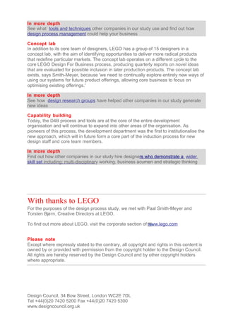In more depth
See what tools and techniques other companies in our study use and find out how
design process management could help your business

Concept lab
In addition to its core team of designers, LEGO has a group of 15 designers in a
concept lab, with the aim of identifying opportunities to deliver more radical products
that redefine particular markets. The concept lab operates on a different cycle to the
core LEGO Design For Business process, producing quarterly reports on novel ideas
that are evaluated for possible inclusion in later production products. The concept lab
exists, says Smith-Meyer, because 'we need to continually explore entirely new ways of
using our systems for future product offerings, allowing core business to focus on
optimising existing offerings.'

In more depth
See how design research groups have helped other companies in our study generate
new ideas

Capability building
Today, the D4B process and tools are at the core of the entire development
organisation and will continue to expand into other areas of the organisation. As
pioneers of this process, the development department was the first to institutionalise the
new approach, which will in future form a core part of the induction process for new
design staff and core team members.

In more depth
Find out how other companies in our study hire designers who demonstrate a wider
skill set including: multi-disciplinary working, business acumen and strategic thinking




With thanks to LEGO
For the purposes of the design process study, we met with Paal Smith-Meyer and
Torsten Bjø rn, Creative Directors at LEGO.

To find out more about LEGO, visit the corporate section of www.lego.com


Please note
Except where expressly stated to the contrary, all copyright and rights in this content is
owned by or provided with permission from the copyright holder to the Design Council.
All rights are hereby reserved by the Design Council and by other copyright holders
where appropriate.




Design Council, 34 Bow Street, London WC2E 7DL
Tel +44(0)20 7420 5200 Fax +44(0)20 7420 5300
www.designcouncil.org.uk
 