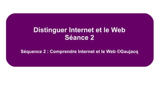 Distinguer Internet et le Web
Séance 2
Séquence 2 : Comprendre Internet et le Web ©Gaujacq
 