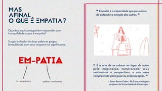 Quantos aqui conseguiriam responder com
tranquilidade o que é empatia?
❝ É a arte de se colocar no lugar do outro
pela imaginação, compreender seus
sentimentos e perspectivas, e usar essa
compreensão para guiar as próprias ações. ❞
⟪ Simon Baron-Cohen, Ph.D. em psicologia e
professor da Universidade de Cambridge. ⟫
❝ Empatia é a capacidade que possuímos
de entender a emoção dos outros. ❞
Surgiu da fusão de duas palavras gregas
(empátheia), com seus respectivos significados:
MAS
AFINAL
O QUE É EMPATIA?
MAS
AFINAL
O QUE É EMPATIA?
 