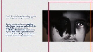 Quando todos acreditavam no egoísmo
natural do ser humano e sua tendência de
competição para sobrevivência,
os estudos sobre a empatia tinham como
objetivo olhar para a capacidade do ser
humano de trocar de lugar com o outro, se
interessar pela sua sorte e sofrimento.
Depois de muito tempo ignorada, a empatia
começa a ganhar atenção no século XX.
 