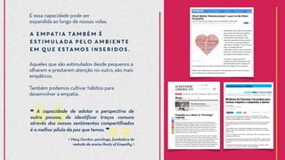 Aqueles que são estimulados desde pequenos a
olharem e prestarem atenção no outro, são mais
empáticos.
Também podemos cultivar hábitos para
desenvolver a empatia.
⟪ Mary Gordon, psicóloga, fundadora do
metodo de ensino Roots of Empathy ⟫
E essa capacidade pode ser
expandida ao longo de nossas vidas.
A empatia também é
estimulada pelo ambiente
em que estamos inseridos.
❝ A capacidade de adotar a perspectiva de
outra pessoa, de identificar traços comuns
através dos nossos sentimentos compartilhados
é a melhor pílula da paz que temos. ❞
 