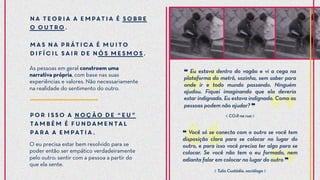 As pessoas em geral constroem uma
narrativa própria, com base nas suas
experiências e valores. Não necessariamente
na realidade do sentimento do outro.
❝ Eu estava dentro do vagão e vi a cega na
plataforma do metrô, sozinha, sem saber para
onde ir e todo mundo passando. Ninguém
ajudou. Fiquei imaginando que ela deveria
estar indignada. Eu estava indignado. Como as
pessoas podem não ajudar? ❞
❝ Você só se conecta com o outro se você tem
disposição clara para se colocar no lugar do
outro, e para isso você precisa ter algo para se
colocar. Se você não tem o eu formado, nem
adianta falar em colocar no lugar do outro ❞
Por isso a noção de “eu”
também é fundamental
para a empatia.
NA TEORIA a empatia é sobre
o outro.
Mas na prática é muito
difícil sair de nós mesmos.
O eu precisa estar bem resolvido para se
poder então ser empático verdadeiramente
pelo outro: sentir com a pessoa a partir do
que ela sente.
⟪ CO.R na rua ⟫
⟪ Tulio Custódio, sociólogo ⟫
 