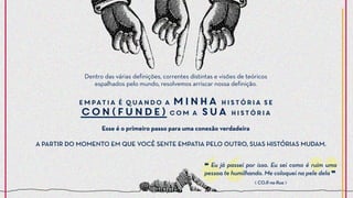 ❝ Eu já passei por isso. Eu sei como é ruim uma
pessoa te humilhando. Me coloquei na pele dela ❞
Dentro das várias definições, correntes distintas e visões de teóricos
espalhados pelo mundo, resolvemos arriscar nossa definição.
Empatia é quando a minha história se
con(funde) com a sua história
Esse é o primeiro passo para uma conexão verdadeira
⟪ CO.R na Rua ⟫
A PARTIR DO MOMENTO EM QUE VOCÊ SENTE EMPATIA PELO OUTRO, SUAS HISTÓRIAS MUDAM.
 