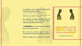 A empatia é uma força que nos mantém
unidos de maneira positiva.
O mundo é um lugar melhor por causa dela.
Perceber o outro, compreendê-lo, entender as diferenças,
sentir com ele e se colocar em seu lugar.
Ser empático é fundamental para uma vida
em sociedade com respeito, amor,
tolerância, gentileza e felicidade.
A empatia está numa relação verdadeira
de troca, amizade e amor.
Ela está no contato gentil com o
desconhecido. Ela está na ajuda ao próximo.
Está no cuidado com o mundo a nossa volta.
❝ Nenhum homem é uma ilha,
isolado em si mesmo; cada
homem é um pedaço do
continente, uma parte do todo. ❞
⟪ John Donne, poeta, séc XVII ⟫
 