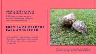 Precisa de VERDADE
para acontecer.
A transparência e o genuíno geram empatia.
Reconhecer esse genuíno no sofrimento do
outro é o que mais nos leva a nos colocar
no lugar dele.
Geralmente a empatia
é despertada pela DOR.
É difícil para as pessoas associar o
sentimento de se colocar no lugar do
outro com momentos felizes.
“É muito mais comum quando você vê alguém
passando por algo que você não quer passar”
 